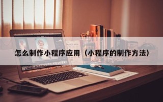 韶关怎么制作小程序应用（小程序的制作方法）