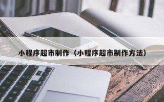 韶关小程序超市制作（小程序超市制作方法）